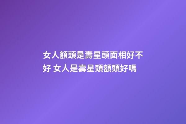 女人額頭是壽星頭面相好不好 女人是壽星頭額頭好嗎